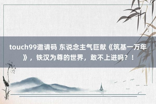 touch99邀请码 东说念主气巨献《筑基一万年》，铁汉为尊的世界，敢不上进吗？！