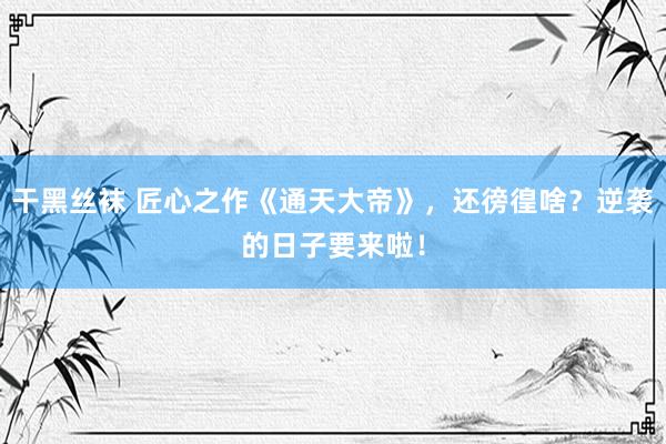 干黑丝袜 匠心之作《通天大帝》，还徬徨啥？逆袭的日子要来啦！