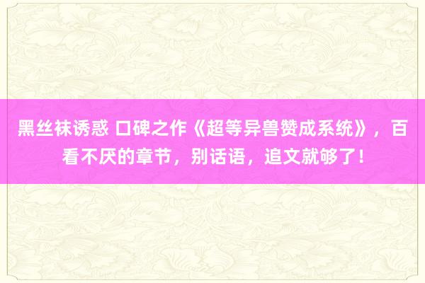 黑丝袜诱惑 口碑之作《超等异兽赞成系统》，百看不厌的章节，别话语，追文就够了！