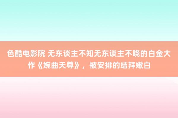 色酷电影院 无东谈主不知无东谈主不晓的白金大作《婉曲天尊》，被安排的结拜嫩白