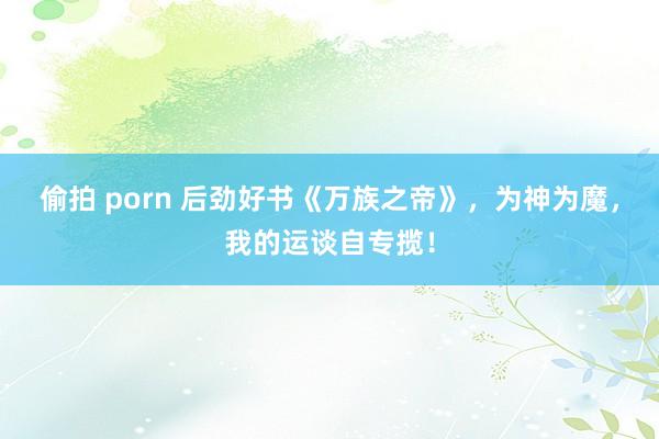 偷拍 porn 后劲好书《万族之帝》，为神为魔，我的运谈自专揽！