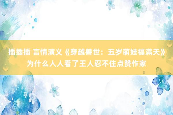 插插插 言情演义《穿越兽世：五岁萌娃福满天》为什么人人看了王人忍不住点赞作家