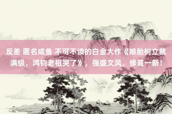 反差 匿名咸鱼 不可不读的白金大作《娘胎树立就满级，鸿钧老祖哭了》，强盛文风，修葺一新！