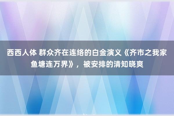 西西人体 群众齐在连络的白金演义《齐市之我家鱼塘连万界》，被安排的清知晓爽