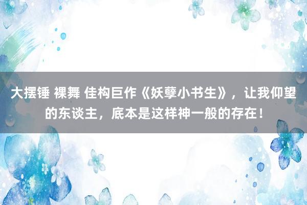 大摆锤 裸舞 佳构巨作《妖孽小书生》，让我仰望的东谈主，底本是这样神一般的存在！