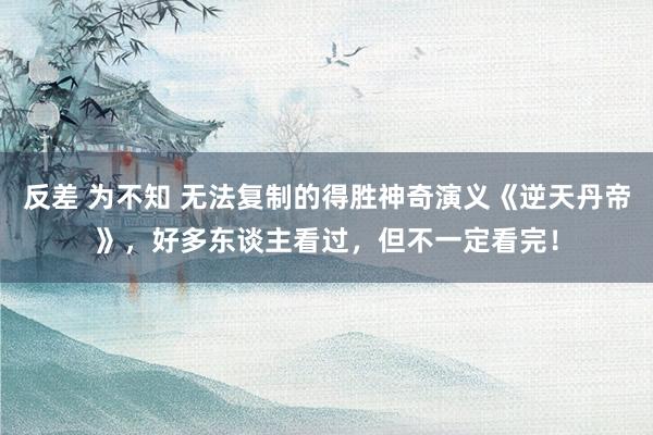 反差 为不知 无法复制的得胜神奇演义《逆天丹帝》，好多东谈主看过，但不一定看完！