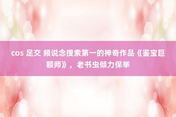 cos 足交 频说念搜索第一的神奇作品《鉴宝巨额师》，老书虫倾力保举