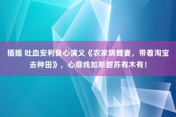 插插 吐血安利良心演义《农家锦鲤妻，带着淘宝去种田》，心扉线如斯甜苏有木有！