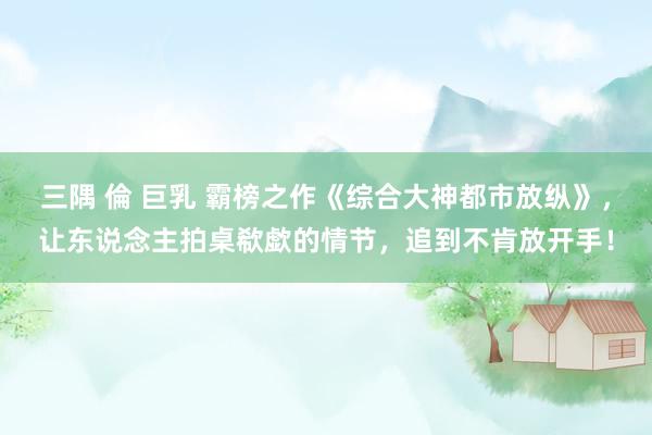 三隅 倫 巨乳 霸榜之作《综合大神都市放纵》，让东说念主拍桌欷歔的情节，追到不肯放开手！