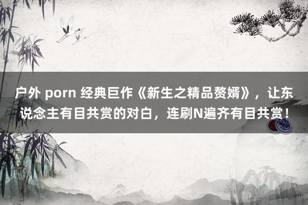 户外 porn 经典巨作《新生之精品赘婿》，让东说念主有目共赏的对白，连刷N遍齐有目共赏！