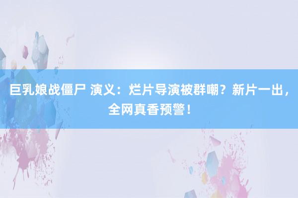 巨乳娘战僵尸 演义：烂片导演被群嘲？新片一出，全网真香预警！