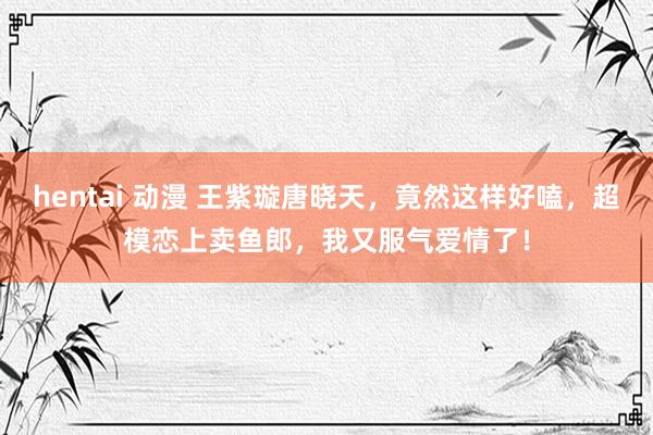 hentai 动漫 王紫璇唐晓天，竟然这样好嗑，超模恋上卖鱼郎，我又服气爱情了！