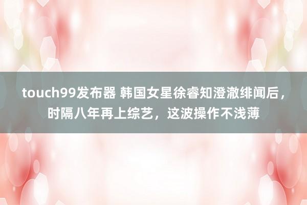 touch99发布器 韩国女星徐睿知澄澈绯闻后，时隔八年再上综艺，这波操作不浅薄