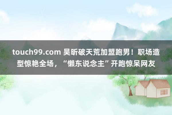 touch99.com 吴昕破天荒加盟跑男！职场造型惊艳全场，“懒东说念主”开跑惊呆网友