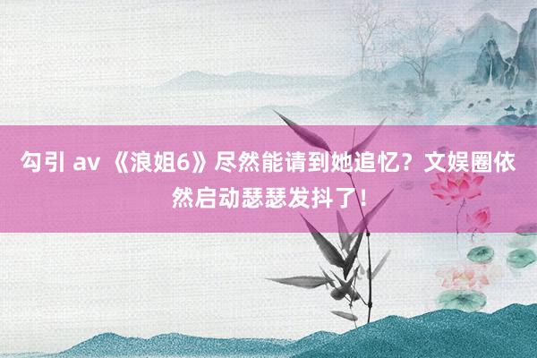 勾引 av 《浪姐6》尽然能请到她追忆？文娱圈依然启动瑟瑟发抖了！