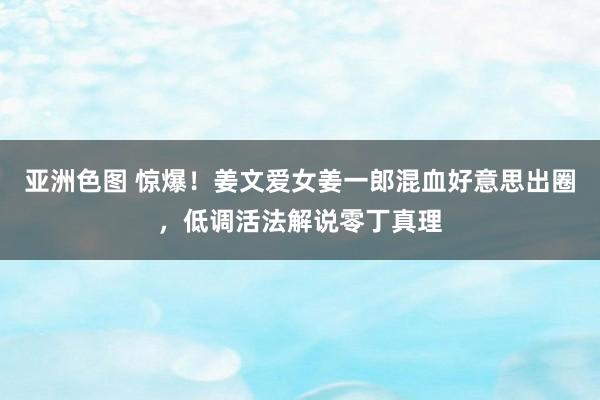 亚洲色图 惊爆！姜文爱女姜一郎混血好意思出圈，低调活法解说零丁真理