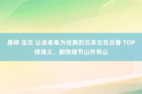 原神 足交 让读者奉为经典的五本古色古香 TOP榜演义，剧情细节山外有山