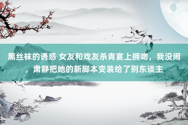 黑丝袜的诱惑 女友和戏友杀青宴上拥吻，我没闹，肃静把她的新脚本变装给了别东谈主