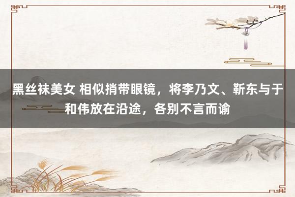黑丝袜美女 相似捎带眼镜，将李乃文、靳东与于和伟放在沿途，各别不言而谕