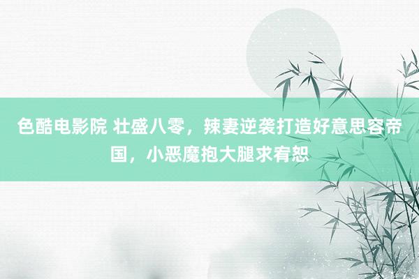 色酷电影院 壮盛八零，辣妻逆袭打造好意思容帝国，小恶魔抱大腿求宥恕
