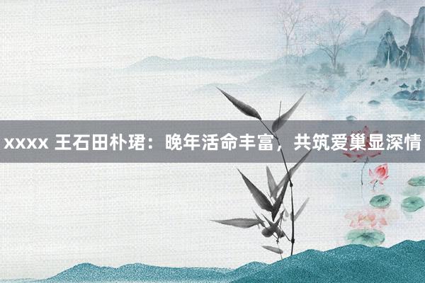 xxxx 王石田朴珺：晚年活命丰富，共筑爱巢显深情