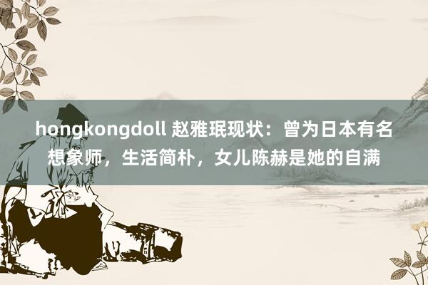 hongkongdoll 赵雅珉现状：曾为日本有名想象师，生活简朴，女儿陈赫是她的自满