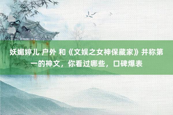 妖媚婷儿 户外 和《文娱之女神保藏家》并称第一的神文，你看过哪些，口碑爆表
