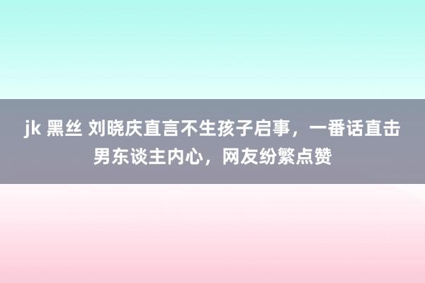 jk 黑丝 刘晓庆直言不生孩子启事，一番话直击男东谈主内心，网友纷繁点赞