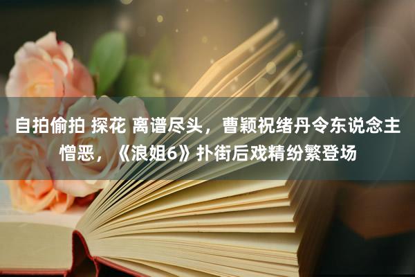 自拍偷拍 探花 离谱尽头，曹颖祝绪丹令东说念主憎恶，《浪姐6》扑街后戏精纷繁登场