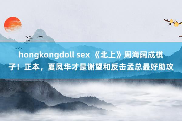 hongkongdoll sex 《北上》周海阔成棋子！正本，夏凤华才是谢望和反击孟总最好助攻