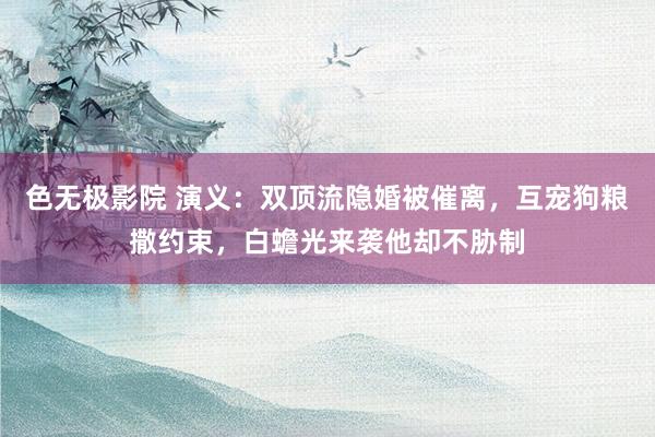 色无极影院 演义：双顶流隐婚被催离，互宠狗粮撒约束，白蟾光来袭他却不胁制