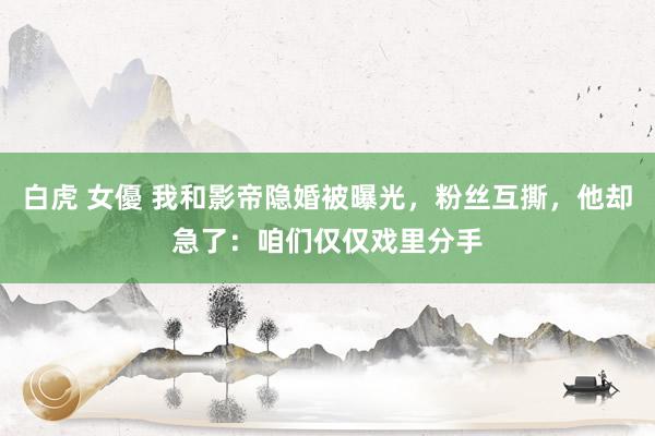 白虎 女優 我和影帝隐婚被曝光，粉丝互撕，他却急了：咱们仅仅戏里分手