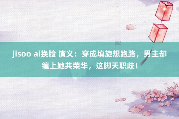jisoo ai换脸 演义：穿成填旋想跑路，男主却缠上她共荣华，这脚天职歧！