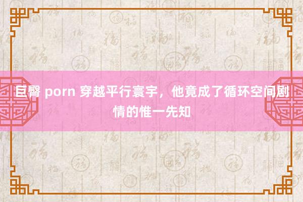 巨臀 porn 穿越平行寰宇，他竟成了循环空间剧情的惟一先知