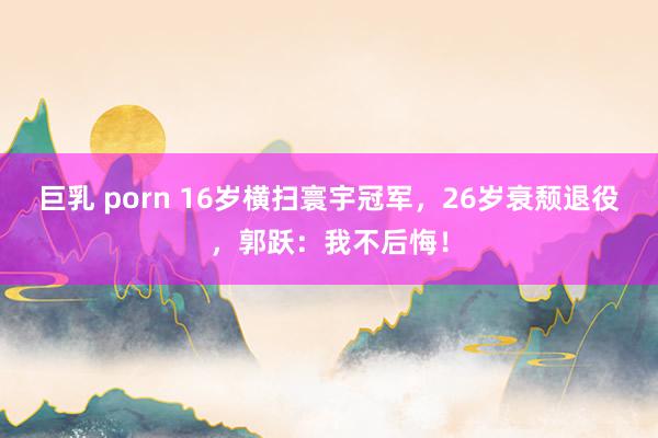 巨乳 porn 16岁横扫寰宇冠军，26岁衰颓退役，郭跃：我不后悔！