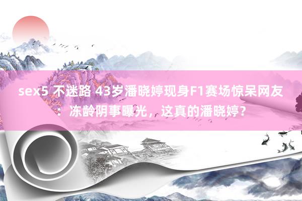 sex5 不迷路 43岁潘晓婷现身F1赛场惊呆网友：冻龄阴事曝光，这真的潘晓婷？