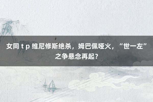 女同 t p 维尼修斯绝杀，姆巴佩哑火，“世一左”之争悬念再起？
