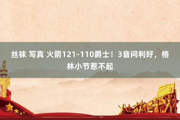 丝袜 写真 火箭121-110爵士！3音问利好，格林小节惹不起