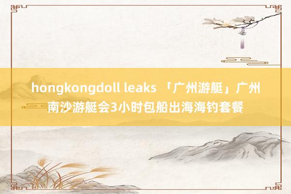 hongkongdoll leaks 「广州游艇」广州南沙游艇会3小时包船出海海钓套餐