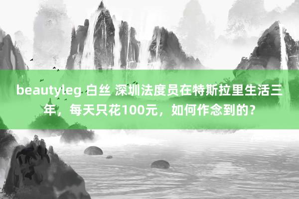 beautyleg 白丝 深圳法度员在特斯拉里生活三年，每天只花100元，如何作念到的？