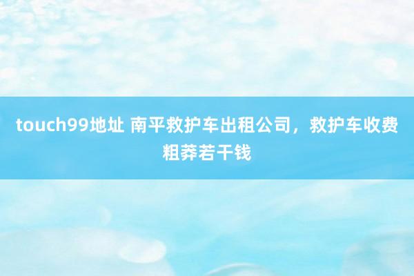 touch99地址 南平救护车出租公司，救护车收费粗莽若干钱
