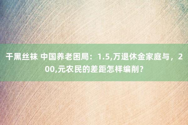 干黑丝袜 中国养老困局：1.5,万退休金家庭与，200,元农民的差距怎样编削？