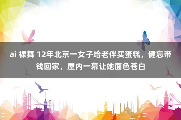 ai 裸舞 12年北京一女子给老伴买蛋糕，健忘带钱回家，屋内一幕让她面色苍白