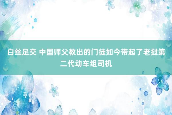 白丝足交 中国师父教出的门徒如今带起了老挝第二代动车组司机