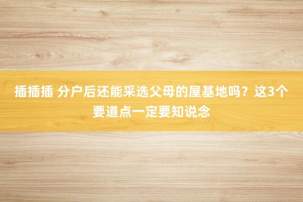 插插插 分户后还能采选父母的屋基地吗？这3个要道点一定要知说念