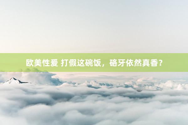 欧美性爰 打假这碗饭，硌牙依然真香？