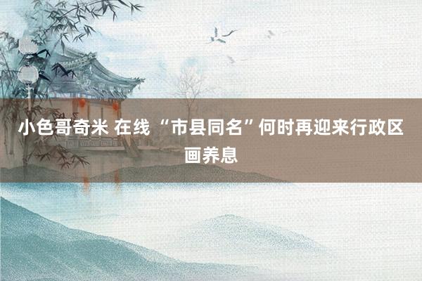 小色哥奇米 在线 “市县同名”何时再迎来行政区画养息