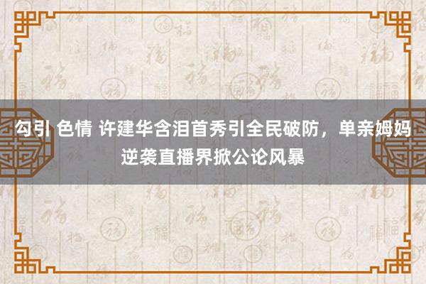 勾引 色情 许建华含泪首秀引全民破防，单亲姆妈逆袭直播界掀公论风暴
