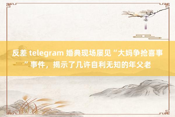 反差 telegram 婚典现场屡见“大妈争抢喜事”事件，揭示了几许自利无知的年父老