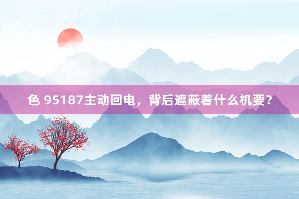 色 95187主动回电，背后遮蔽着什么机要？